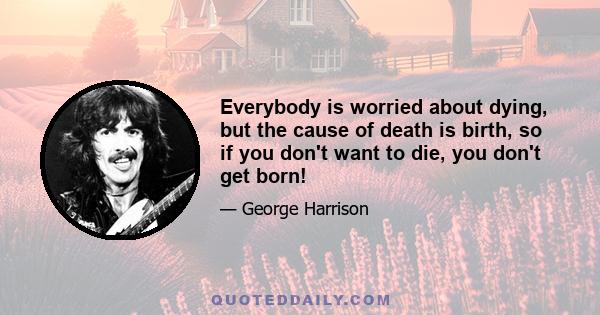 Everybody is worried about dying, but the cause of death is birth, so if you don't want to die, you don't get born!