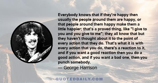 Everybody knows that if they're happy then usually the people around them are happy, or that people around them happy make them a little happier; that's a proved thing, like I give to you and you give to me; they all