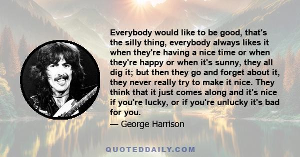 Everybody would like to be good, that's the silly thing, everybody always likes it when they're having a nice time or when they're happy or when it's sunny, they all dig it; but then they go and forget about it, they