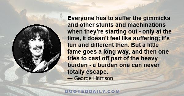 Everyone has to suffer the gimmicks and other stunts and machinations when they're starting out - only at the time, it doesn't feel like suffering; it's fun and different then. But a little fame goes a long way, and