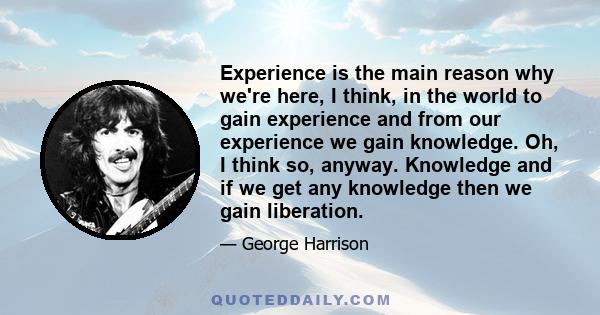 Experience is the main reason why we're here, I think, in the world to gain experience and from our experience we gain knowledge. Oh, I think so, anyway. Knowledge and if we get any knowledge then we gain liberation.