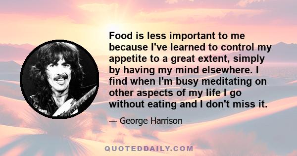 Food is less important to me because I've learned to control my appetite to a great extent, simply by having my mind elsewhere. I find when I'm busy meditating on other aspects of my life I go without eating and I don't 