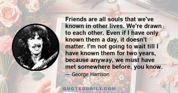 Friends are all souls that we've known in other lives. We're drawn to each other. Even if I have only known them a day, it doesn't matter. I'm not going to wait till I have known them for two years, because anyway, we