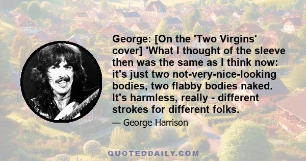 George: [On the 'Two Virgins' cover] 'What I thought of the sleeve then was the same as I think now: it's just two not-very-nice-looking bodies, two flabby bodies naked. It's harmless, really - different strokes for