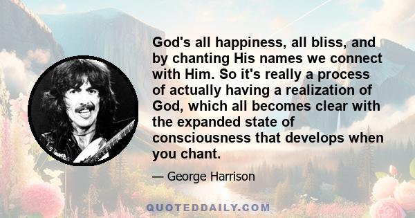 God's all happiness, all bliss, and by chanting His names we connect with Him. So it's really a process of actually having a realization of God, which all becomes clear with the expanded state of consciousness that