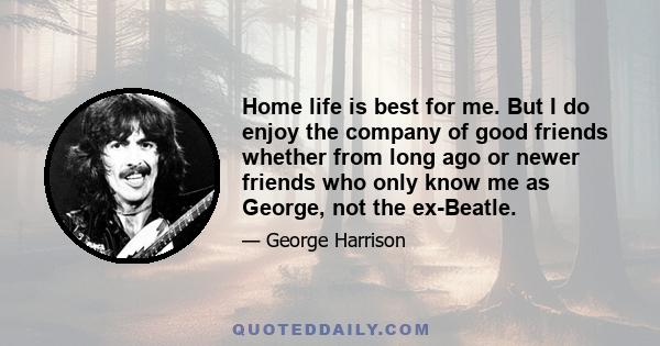 Home life is best for me. But I do enjoy the company of good friends whether from long ago or newer friends who only know me as George, not the ex-Beatle.