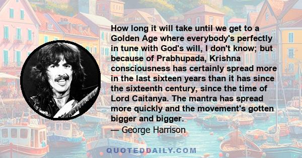 How long it will take until we get to a Golden Age where everybody's perfectly in tune with God's will, I don't know; but because of Prabhupada, Krishna consciousness has certainly spread more in the last sixteen years