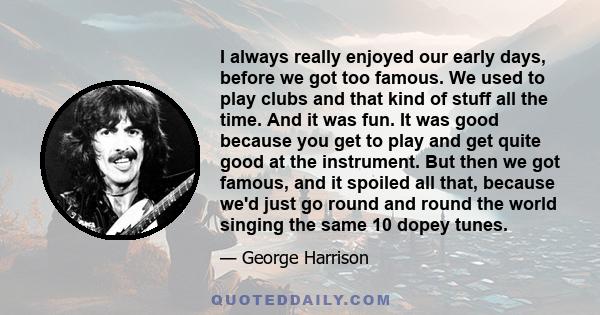 I always really enjoyed our early days, before we got too famous. We used to play clubs and that kind of stuff all the time. And it was fun. It was good because you get to play and get quite good at the instrument. But