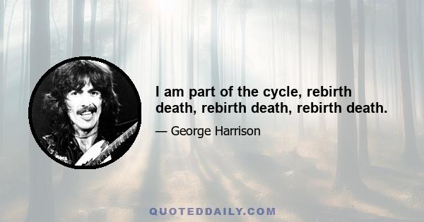 I am part of the cycle, rebirth death, rebirth death, rebirth death.