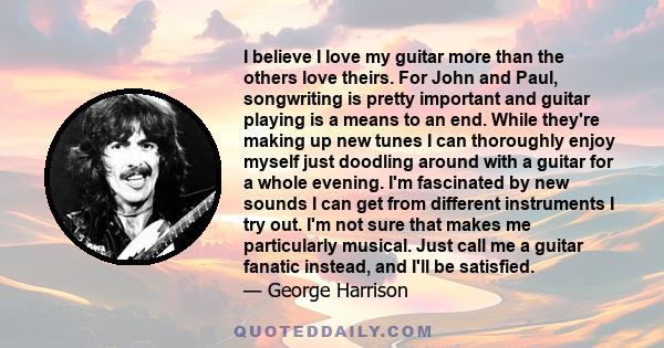 I believe I love my guitar more than the others love theirs. For John and Paul, songwriting is pretty important and guitar playing is a means to an end. While they're making up new tunes I can thoroughly enjoy myself