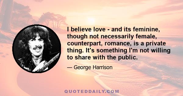 I believe love - and its feminine, though not necessarily female, counterpart, romance, is a private thing. It's something I'm not willing to share with the public.