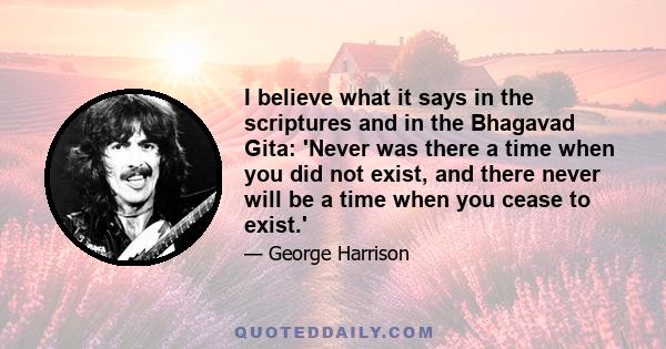 I believe what it says in the scriptures and in the Bhagavad Gita: 'Never was there a time when you did not exist, and there never will be a time when you cease to exist.'