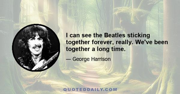 I can see the Beatles sticking together forever, really. We've been together a long time.