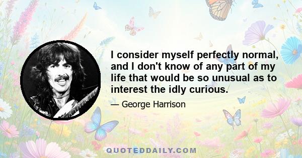 I consider myself perfectly normal, and I don't know of any part of my life that would be so unusual as to interest the idly curious.