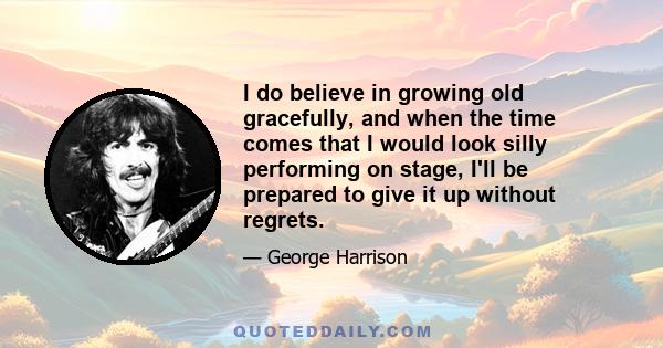 I do believe in growing old gracefully, and when the time comes that I would look silly performing on stage, I'll be prepared to give it up without regrets.