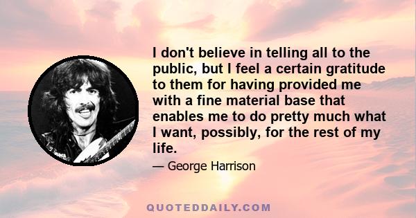 I don't believe in telling all to the public, but I feel a certain gratitude to them for having provided me with a fine material base that enables me to do pretty much what I want, possibly, for the rest of my life.