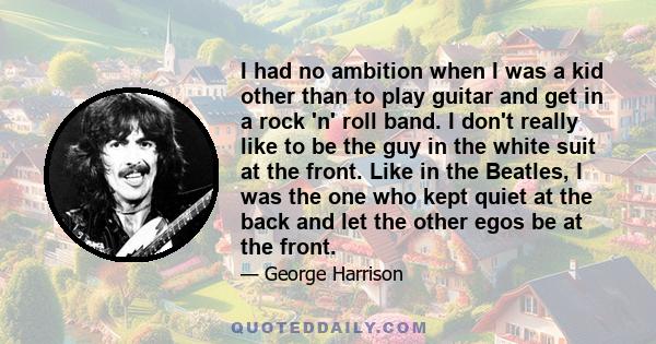 I had no ambition when I was a kid other than to play guitar and get in a rock 'n' roll band. I don't really like to be the guy in the white suit at the front. Like in the Beatles, I was the one who kept quiet at the