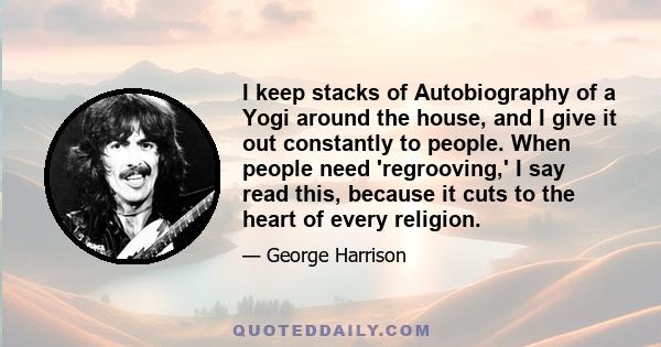 I keep stacks of Autobiography of a Yogi around the house, and I give it out constantly to people. When people need 'regrooving,' I say read this, because it cuts to the heart of every religion.