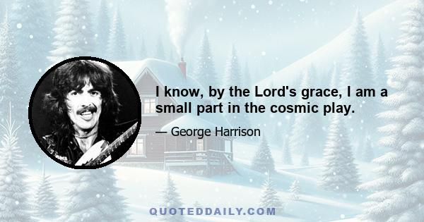 I know, by the Lord's grace, I am a small part in the cosmic play.