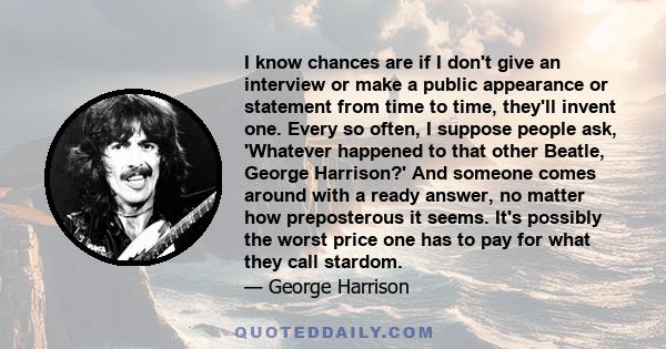 I know chances are if I don't give an interview or make a public appearance or statement from time to time, they'll invent one. Every so often, I suppose people ask, 'Whatever happened to that other Beatle, George