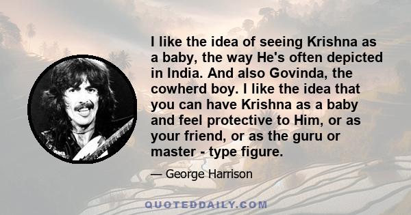 I like the idea of seeing Krishna as a baby, the way He's often depicted in India. And also Govinda, the cowherd boy. I like the idea that you can have Krishna as a baby and feel protective to Him, or as your friend, or 