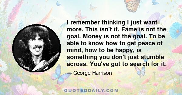 I remember thinking I just want more. This isn't it. Fame is not the goal. Money is not the goal. To be able to know how to get peace of mind, how to be happy, is something you don't just stumble across. You've got to