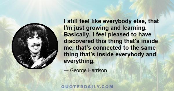 I still feel like everybody else, that I'm just growing and learning. Basically, I feel pleased to have discovered this thing that's inside me, that's connected to the same thing that's inside everybody and everything.