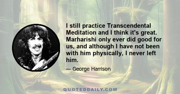 I still practice Transcendental Meditation and I think it's great. Marharishi only ever did good for us, and although I have not been with him physically, I never left him.