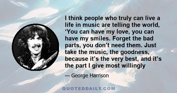 I think people who truly can live a life in music are telling the world, ‘You can have my love, you can have my smiles. Forget the bad parts, you don’t need them. Just take the music, the goodness, because it’s the very 