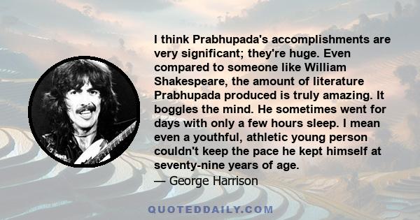 I think Prabhupada's accomplishments are very significant; they're huge. Even compared to someone like William Shakespeare, the amount of literature Prabhupada produced is truly amazing. It boggles the mind. He