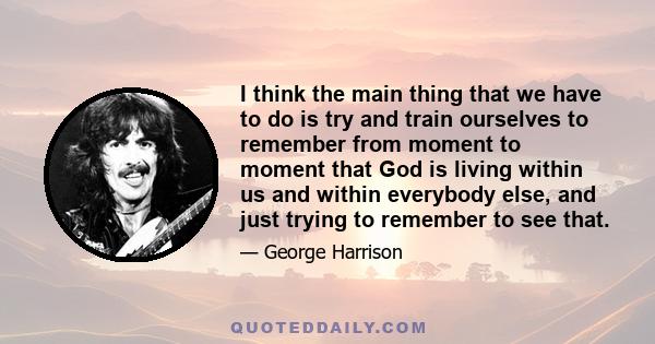 I think the main thing that we have to do is try and train ourselves to remember from moment to moment that God is living within us and within everybody else, and just trying to remember to see that.