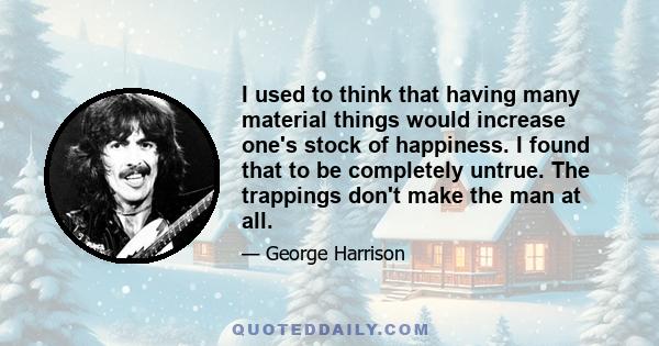 I used to think that having many material things would increase one's stock of happiness. I found that to be completely untrue. The trappings don't make the man at all.