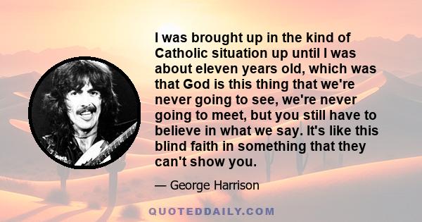 I was brought up in the kind of Catholic situation up until I was about eleven years old, which was that God is this thing that we're never going to see, we're never going to meet, but you still have to believe in what