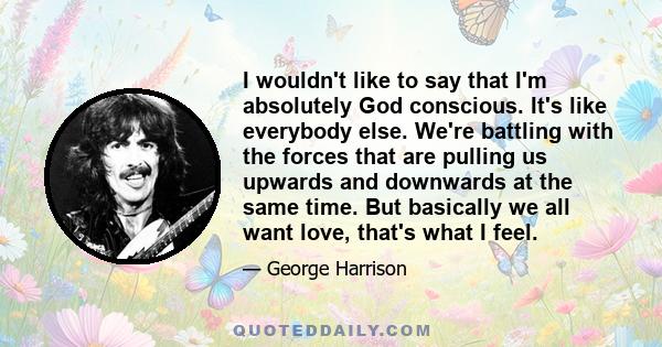 I wouldn't like to say that I'm absolutely God conscious. It's like everybody else. We're battling with the forces that are pulling us upwards and downwards at the same time. But basically we all want love, that's what