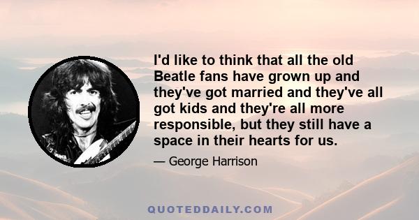 I'd like to think that all the old Beatle fans have grown up and they've got married and they've all got kids and they're all more responsible, but they still have a space in their hearts for us.