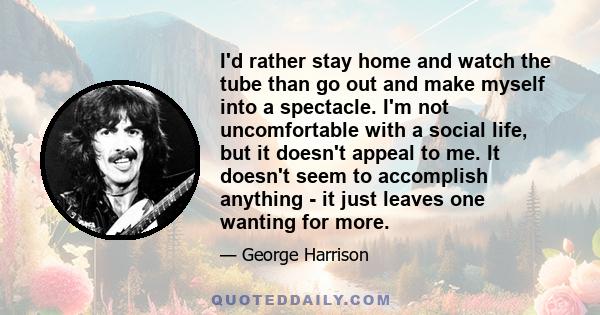 I'd rather stay home and watch the tube than go out and make myself into a spectacle. I'm not uncomfortable with a social life, but it doesn't appeal to me. It doesn't seem to accomplish anything - it just leaves one