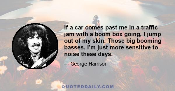 If a car comes past me in a traffic jam with a boom box going, I jump out of my skin. Those big booming basses. I'm just more sensitive to noise these days.