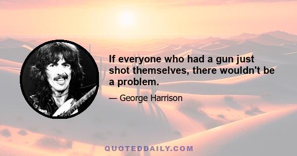 If everyone who had a gun just shot themselves, there wouldn't be a problem.