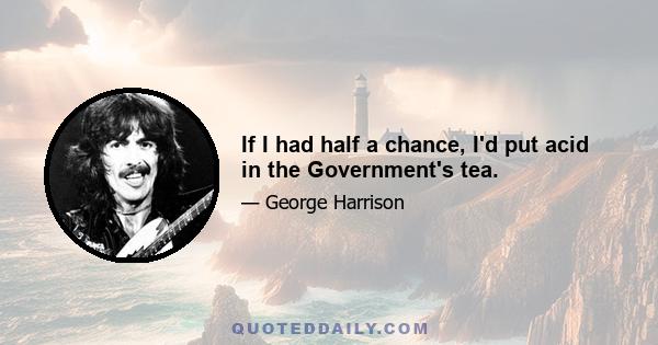 If I had half a chance, I'd put acid in the Government's tea.