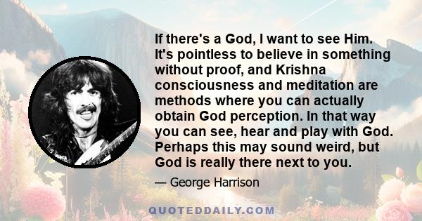 If there's a God, I want to see Him. It's pointless to believe in something without proof, and Krishna consciousness and meditation are methods where you can actually obtain God perception.