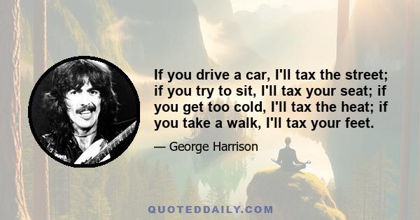 If you drive a car, I'll tax the street; if you try to sit, I'll tax your seat; if you get too cold, I'll tax the heat; if you take a walk, I'll tax your feet.