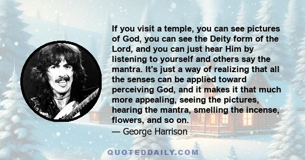 If you visit a temple, you can see pictures of God, you can see the Deity form of the Lord, and you can just hear Him by listening to yourself and others say the mantra. It's just a way of realizing that all the senses