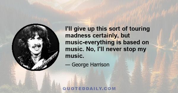 I'll give up this sort of touring madness certainly, but music-everything is based on music. No, I'll never stop my music.