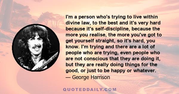 I'm a person who's trying to live within divine law, to the best and it's very hard because it's self-discipline, because the more you realise, the more you've got to get yourself straight, so it's hard, you know. I'm