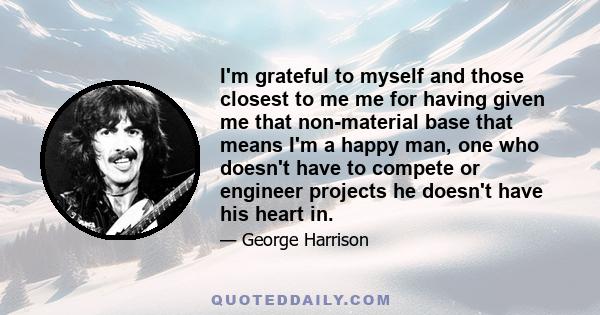 I'm grateful to myself and those closest to me me for having given me that non-material base that means I'm a happy man, one who doesn't have to compete or engineer projects he doesn't have his heart in.