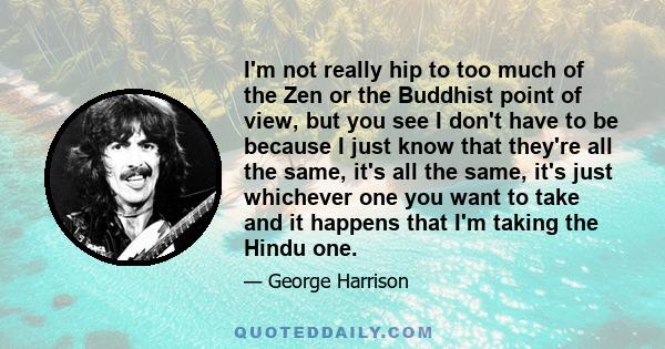 I'm not really hip to too much of the Zen or the Buddhist point of view, but you see I don't have to be because I just know that they're all the same, it's all the same, it's just whichever one you want to take and it