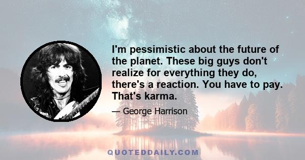 I'm pessimistic about the future of the planet. These big guys don't realize for everything they do, there's a reaction. You have to pay. That's karma.