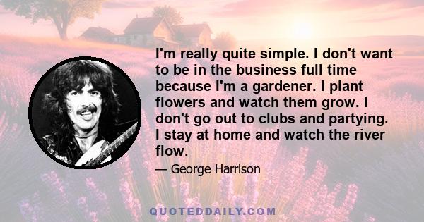 I'm really quite simple. I don't want to be in the business full time because I'm a gardener. I plant flowers and watch them grow. I don't go out to clubs and partying. I stay at home and watch the river flow.