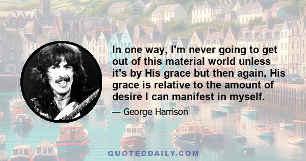 In one way, I'm never going to get out of this material world unless it's by His grace but then again, His grace is relative to the amount of desire I can manifest in myself.