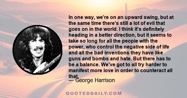 In one way, we're on an upward swing, but at the same time there's still a lot of evil that goes on in the world. I think it's definitely heading in a better direction, but it seems to take so long for all the people